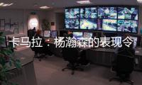 卡马拉：杨瀚森的表现令人振奋，他性格谦虚但是却极具竞争心态