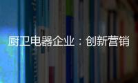 厨卫电器企业：创新营销模式 开拓市场有方向
