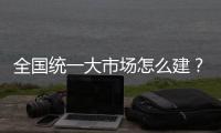 全国统一大市场怎么建？国家发改委发布《建设指引》