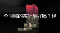 全国哪的茶叶最好喝	？经过评比，这4地茶名列前茅，有你家乡的吗