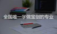 全国唯一学做宝剑的专业：每年约招30人，就业率几乎100%�，有人月薪近两万