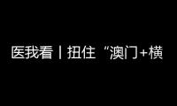 医我看丨扭住“澳门+横琴”新定位 院士大咖为琴澳大健康产业发展出招