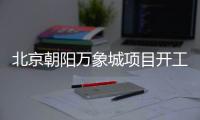 北京朝阳万象城项目开工 总投资110亿打造商业综合体