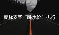 冠脉支架“跳水价”执行半个多月，质量打折没？