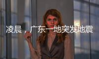 凌晨，广东一地突发地震！网友	：被吓醒了