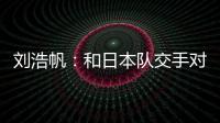 刘浩帆

：和日本队交手对自己帮助很大 下一场我们奔着三分去