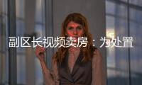 副区长视频卖房：为处置国有资产，已认筹169套