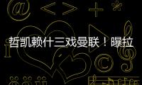 哲凯赖什三戏曼联！曝拉爵签新中锋策略，1500万分成到手有助买人