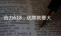 合力618，优惠就要大！钜惠狂欢	，好礼送不停！
