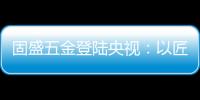固盛五金登陆央视�：以匠心品质定义高端五金
