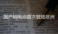 国产钠电池首次登陆非洲	！“珠海造”卓越性能征服国际市场