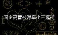 国企高管被曝牵小三逛街，中石油方面对其免职
！巡视组回应
