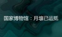 国家博物馆：月壤已运抵国博 即将面向社会公众展出