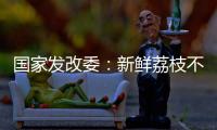 国家发改委：新鲜荔枝不但“长安”有，拉萨	、乌鲁木齐也不在话下