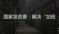 国家发改委：解决“加班文化”等痛点，不得违法延长劳动者工作时间