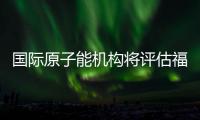 国际原子能机构将评估福岛核污染水处置工作 中方：日方应提供全面配合