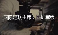 国际足联主席�：“扩军版”世俱杯成功了