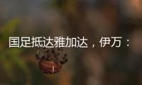 国足抵达雅加达，伊万：大家状态很好，会积极争胜