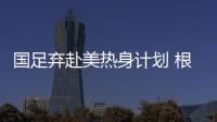 国足弃赴美热身计划 根据亚洲杯抽签结果进行热身