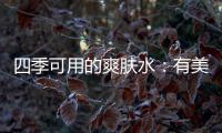 四季可用的爽肤水
：有美白补水提亮肤色，让皮肤瞬间水当当