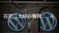 在怒江大峡谷看病：“AI医生”当助理，“数字飞刀”跨山川