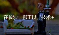 在长沙，柳工以“技术+生态”打出这几张“大牌”