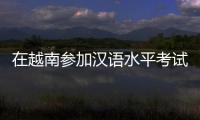 在越南参加汉语水平考试是怎样的体验	？
