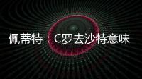 佩蒂特：C罗去沙特意味离开顶级赛场，但我还是希望他去世界杯
