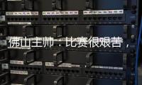 佛山主帅：比赛很艰苦，青年人给我们制造了非常大的压力