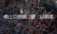 佛山贝德朗门窗：以刚柔哲学	，重构家的温暖秩序
