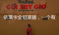 依莱卡全铝家居，一个有灵魂的全铝家居