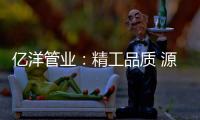 亿洋管业	：精工品质 源于专注