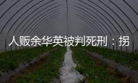 人贩余华英被判死刑：拐卖11名儿童，还卖过亲儿子