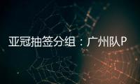 亚冠抽签分组	：广州队PK川崎 江苏战日本