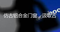 仿古铝合金门窗
，汲取古代美感，融合现代优势