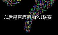 以后是否愿意加入J联赛？陈晋一：未来的事情留给未来