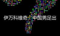 伊万科维奇：中国男足出局自己会承担非常大的责任