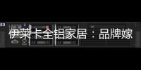伊莱卡全铝家居：品牌嫁接融合，跨界合作共赢