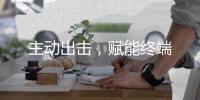 主动出击
，赋能终端