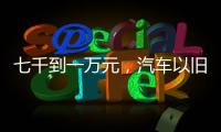 七千到一万元�，汽车以旧换新可享补贴