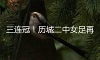 三连冠！历城二中女足再夺全国总冠军