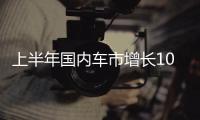上半年国内车市增长10.8%，新能源渗透率首次过半达50.2%