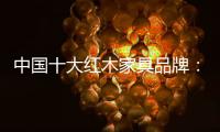 中国十大红木家具品牌�：红木家具几个之最