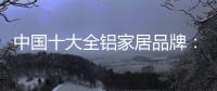 中国十大全铝家居品牌：卓越品牌
，匠心铸魂