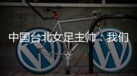 中国台北女足主帅：我们的队员训练有素，希望中日韩能有球队引进她们