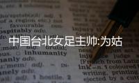中国台北女足主帅:为姑娘感到骄傲 她们得去高水平联赛