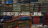 中国女篮vs印尼：韩旭领衔�，张茹	，杨舒予在列	，张子宇替补
