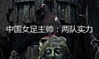 中国女足主帅：两队实力旗鼓相当，需要总结的地方有很多