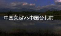 中国女足VS中国台北前瞻：历史交战绝对优势	，力争26战全胜