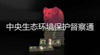 中央生态环境保护督察通报内蒙古、山东典型案例